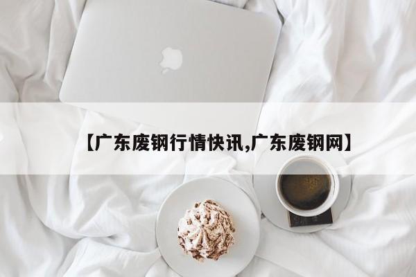 【广东废钢行情快讯,广东废钢网】