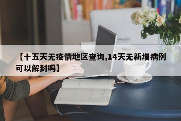 【十五天无疫情地区查询,14天无新增病例可以解封吗】