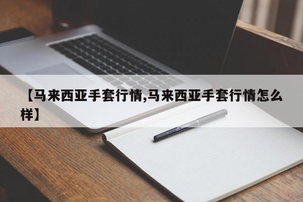 【马来西亚手套行情,马来西亚手套行情怎么样】