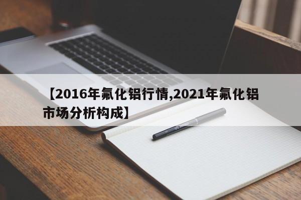 【2016年氟化铝行情,2021年氟化铝市场分析构成】