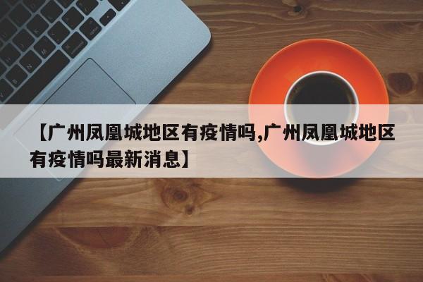 【广州凤凰城地区有疫情吗,广州凤凰城地区有疫情吗最新消息】