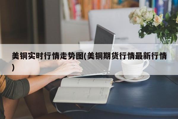 美铜实时行情走势图(美铜期货行情最新行情)