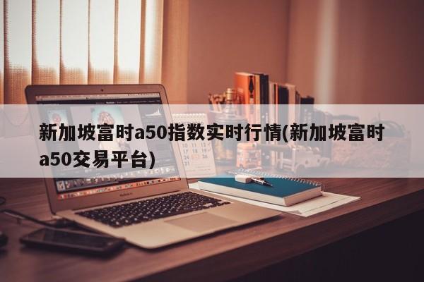 新加坡富时a50指数实时行情(新加坡富时a50交易平台)