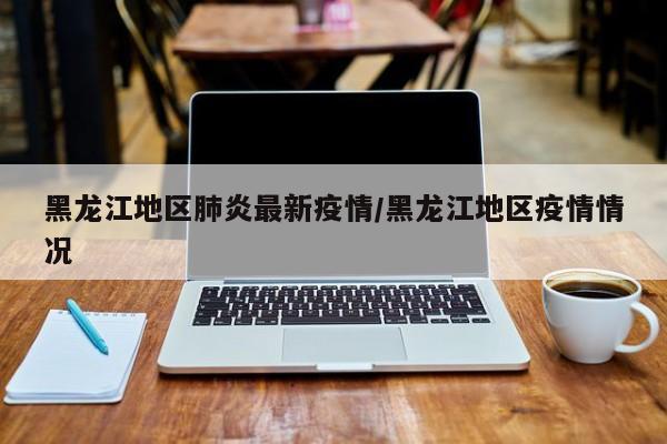 黑龙江地区肺炎最新疫情/黑龙江地区疫情情况