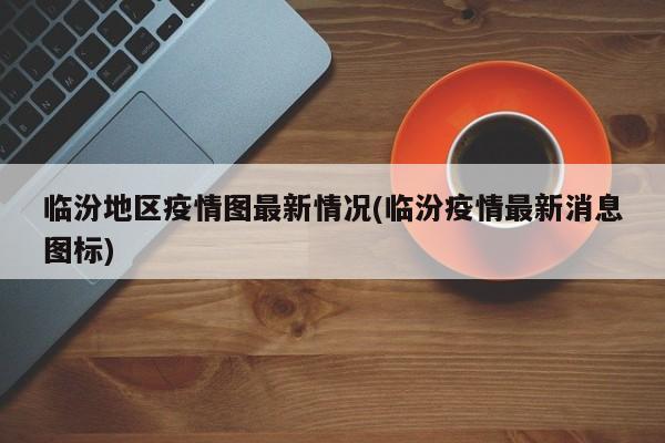 临汾地区疫情图最新情况(临汾疫情最新消息图标)