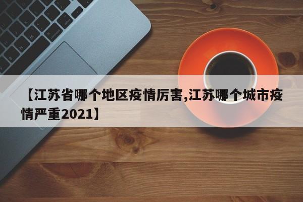【江苏省哪个地区疫情厉害,江苏哪个城市疫情严重2021】