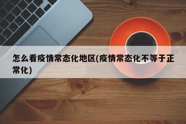 怎么看疫情常态化地区(疫情常态化不等于正常化)