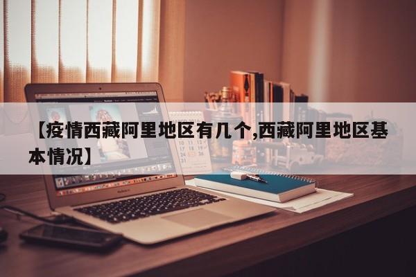 【疫情西藏阿里地区有几个,西藏阿里地区基本情况】