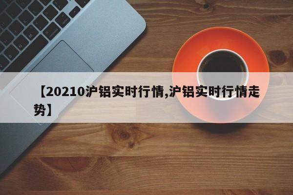 【20210沪铝实时行情,沪铝实时行情走势】