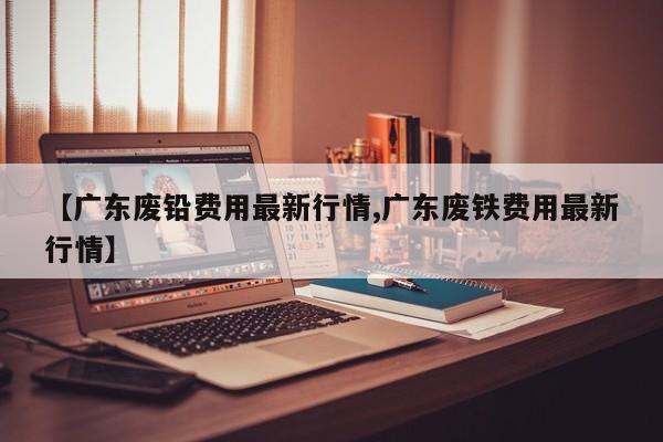 【广东废铅费用最新行情,广东废铁费用最新行情】