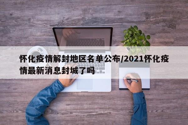 怀化疫情解封地区名单公布/2021怀化疫情最新消息封城了吗