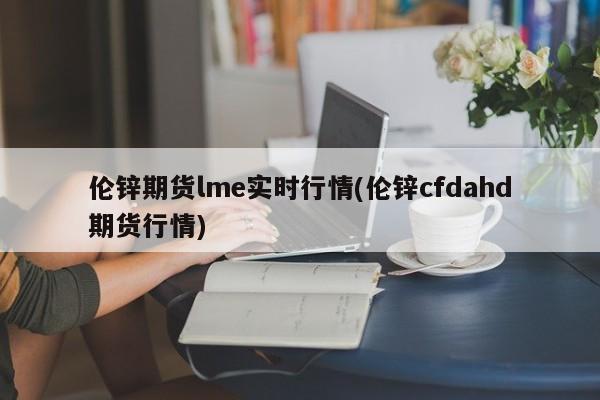 伦锌期货lme实时行情(伦锌cfdahd期货行情)