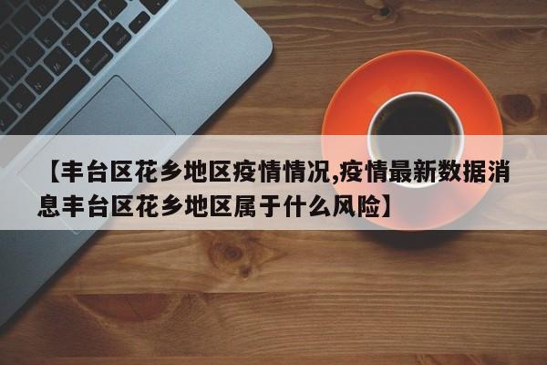 【丰台区花乡地区疫情情况,疫情最新数据消息丰台区花乡地区属于什么风险】