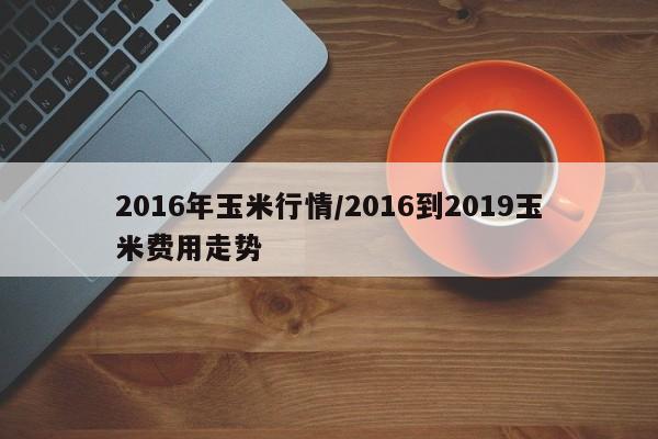 2016年玉米行情/2016到2019玉米费用走势