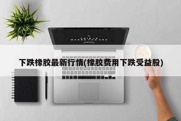 下跌橡胶最新行情(橡胶费用下跌受益股)