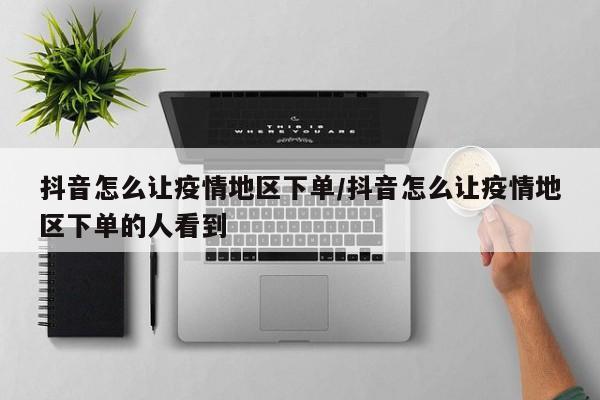 抖音怎么让疫情地区下单/抖音怎么让疫情地区下单的人看到