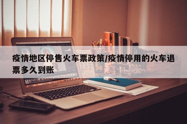 疫情地区停售火车票政策/疫情停用的火车退票多久到账