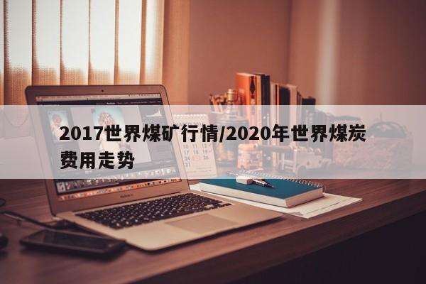 2017世界煤矿行情/2020年世界煤炭费用走势