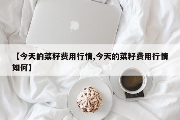 【今天的菜籽费用行情,今天的菜籽费用行情如何】