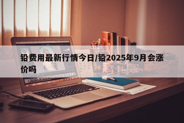 铅费用最新行情今日/铅2025年9月会涨价吗