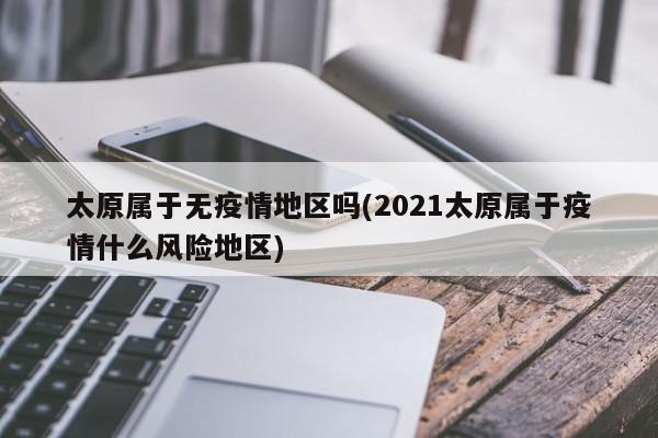 太原属于无疫情地区吗(2021太原属于疫情什么风险地区)