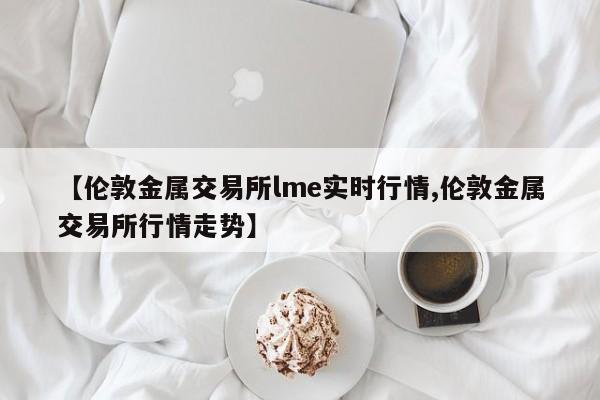 【伦敦金属交易所lme实时行情,伦敦金属交易所行情走势】