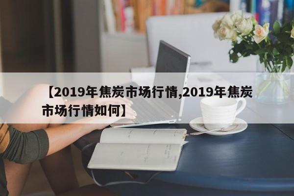【2019年焦炭市场行情,2019年焦炭市场行情如何】