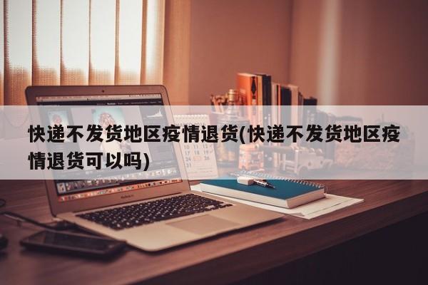 快递不发货地区疫情退货(快递不发货地区疫情退货可以吗)