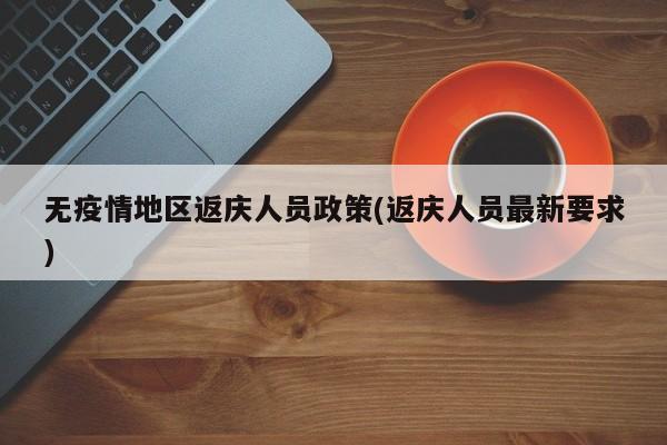 无疫情地区返庆人员政策(返庆人员最新要求)