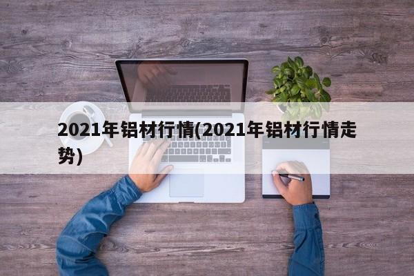 2021年铝材行情(2021年铝材行情走势)