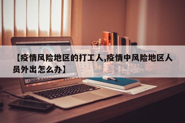 【疫情风险地区的打工人,疫情中风险地区人员外出怎么办】