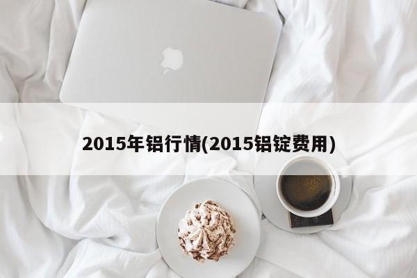 2015年铝行情(2015铝锭费用)