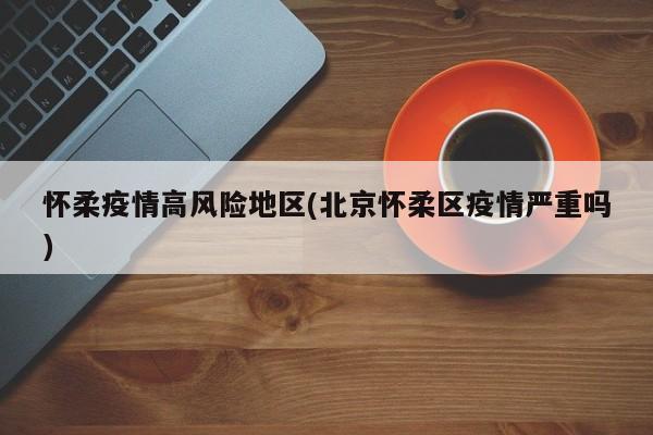 怀柔疫情高风险地区(北京怀柔区疫情严重吗)