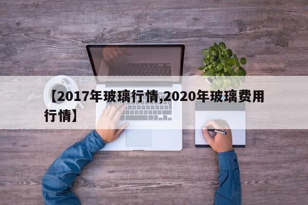 【2017年玻璃行情,2020年玻璃费用行情】