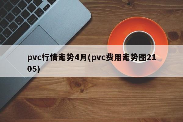pvc行情走势4月(pvc费用走势图2105)