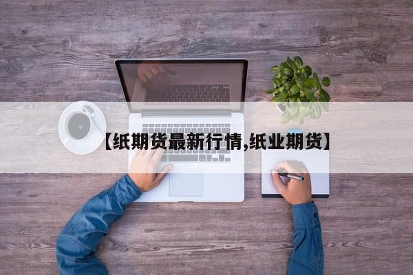 【纸期货最新行情,纸业期货】