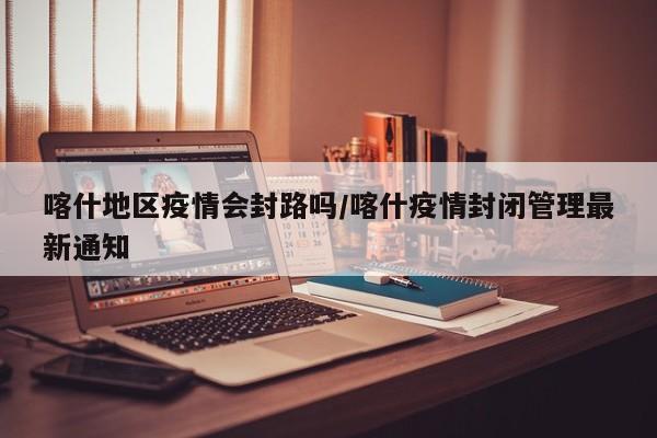 喀什地区疫情会封路吗/喀什疫情封闭管理最新通知