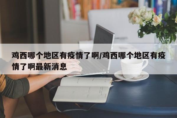 鸡西哪个地区有疫情了啊/鸡西哪个地区有疫情了啊最新消息