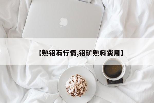 【熟铝石行情,铝矿熟料费用】