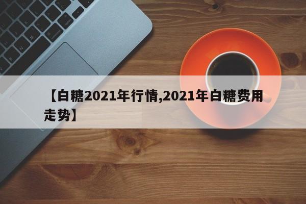 【白糖2021年行情,2021年白糖费用走势】