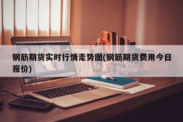 钢筋期货实时行情走势图(钢筋期货费用今日报价)