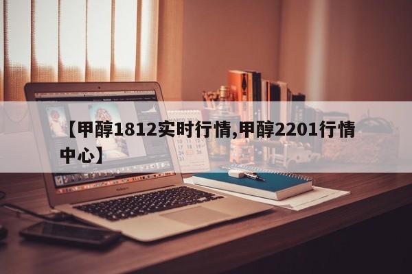【甲醇1812实时行情,甲醇2201行情中心】