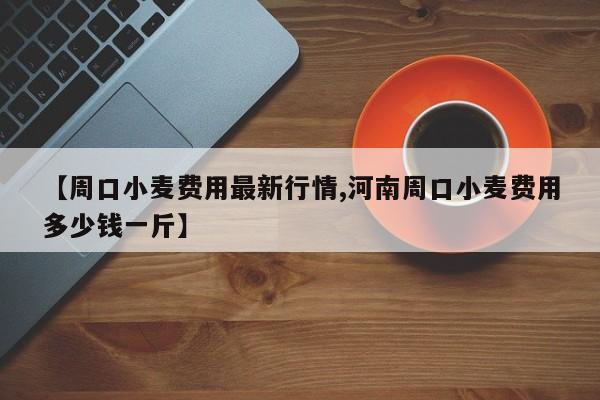 【周口小麦费用最新行情,河南周口小麦费用多少钱一斤】