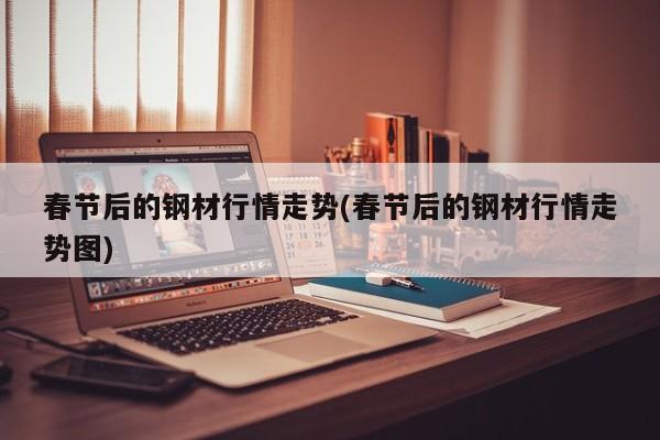春节后的钢材行情走势(春节后的钢材行情走势图)