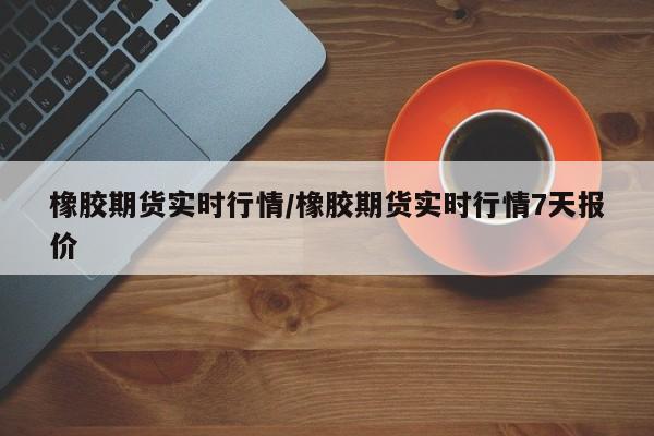 橡胶期货实时行情/橡胶期货实时行情7天报价