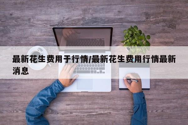 最新花生费用于行情/最新花生费用行情最新消息