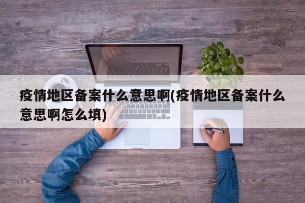 疫情地区备案什么意思啊(疫情地区备案什么意思啊怎么填)