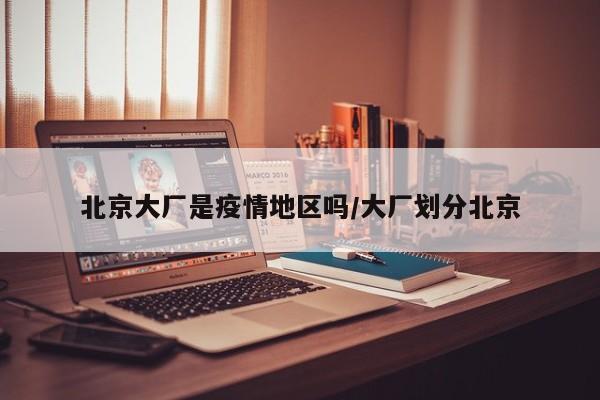 北京大厂是疫情地区吗/大厂划分北京