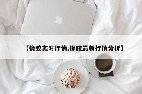 【橡胶实时行情,橡胶最新行情分析】