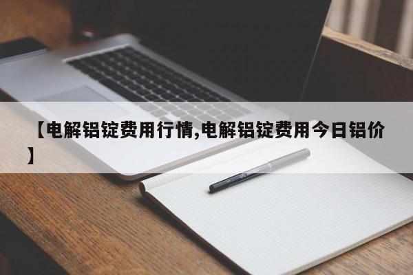 【电解铝锭费用行情,电解铝锭费用今日铝价】